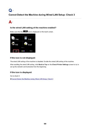 Page 920Cannot Detect the Machine during Wired LAN Setup: Check 3
Is the wired LAN setting of the machine enabled?
Make sure that the 
 icon is displayed on the touch screen.
If the icon is not displayed: The wired LAN setting of the machine is disabled. Enable the wired LAN setting of the machine.
After enabling the wired LAN setting, click  Back to Top on the Check Printer Settings  screen to try to
set up the network communication from the beginning.
If the icon is displayed:
Go to check 4.
Cannot Detect the...