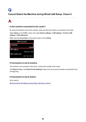 Page 921Cannot Detect the Machine during Wired LAN Setup: Check 4
Is the machine connected to the router?
By using the operation panel of the machine, make sure that the machine is connected to the router. Select  Setup on the HOME screen, then select  Device settings > LAN settings  > Confirm LAN
settings  > LAN setting list .
Make sure that  Connection on the touch screen is set to  Active.
If Connection is set to Inactive:
The machine is not connected to the router. Connect the machine to the router. Click...