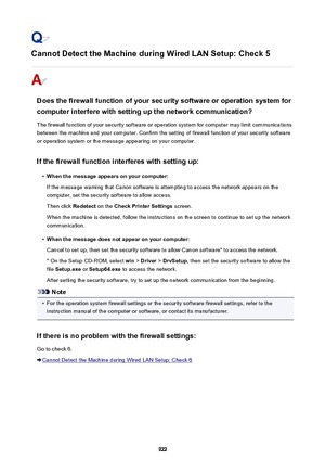 Page 922Cannot Detect the Machine during Wired LAN Setup: Check 5
Does the firewall function of your security software or operation system forcomputer interfere with setting up the network communication?
The firewall function of your security software or operation system for computer may limit communications
between the machine and your computer. Confirm the setting of firewall function of your security software
or operation system or the message appearing on your computer.
If the firewall function interferes...