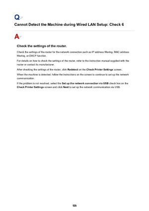 Page 923Cannot Detect the Machine during Wired LAN Setup: Check 6
Check the settings of the router.
Check the settings of the router for the network connection such as IP address filtering, MAC address filtering, or DHCP function.
For details on how to check the settings of the router, refer to the instruction manual supplied with the
router or contact its manufacturer.
After checking the settings of the router, click  Redetect on the Check Printer Settings  screen.
When the machine is detected, follow the...