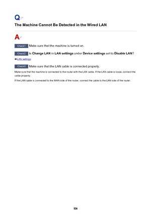 Page 926The Machine Cannot Be Detected in the Wired LAN
Check1 Make sure that the machine is turned on.
Check2 Is Change LAN  in LAN settings  under Device settings  set to Disable LAN ?
LAN settings
Check3
 Make sure that the LAN cable is connected properly.
Make sure that the machine is connected to the router with the LAN cable. If the LAN cable is loose, connect the
cable properly.
If the LAN cable is connected to the WAN side of the router, connect the cable to the LAN side of the router.
926 