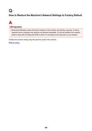 Page 936How to Restore the Machine's Network Settings to Factory Default
Important
•
Note that initialization erases all network settings on the machine, and printing, scanning, or faxing
operation from a computer over network may become impossible. To use the machine over network, perform setup with the Setup CD-ROM or perform it according to the instructions on our website.
Initialize the network setting using the operation panel of the machine.
Reset setting
936 