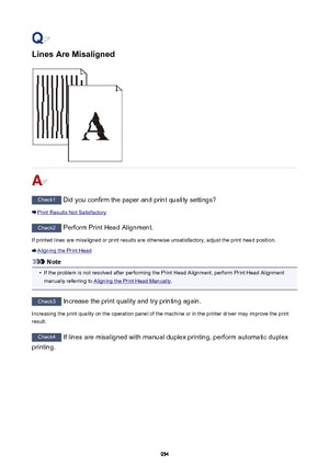 Page 954Lines Are Misaligned
Check1 Did you confirm the paper and print quality settings?
Print Results Not Satisfactory
Check2 Perform Print Head Alignment.
If printed lines are misaligned or print results are otherwise unsatisfactory, adjust the print head position.
Aligning the Print Head
Note
•
If the problem is not resolved after performing the Print Head Alignment, perform Print Head Alignment
manually referring to 
Aligning the Print Head Manually .
Check3
 Increase the print quality and try printing...