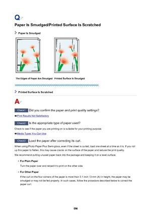 Page 958Paper Is Smudged/Printed Surface Is Scratched
 Paper Is Smudged
The Edges of Paper Are SmudgedPrinted Surface Is Smudged
 Printed Surface Is Scratched
Check1 Did you confirm the paper and print quality settings?
Print Results Not Satisfactory
Check2 Is the appropriate type of paper used?
Check to see if the paper you are printing on is suitable for your printing purpose.
Media Types You Can Use
Check3  Load the paper after correcting its curl.
When using Photo Paper Plus Semi-gloss, even if the sheet is...