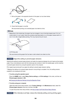 Page 9591.
Roll up the paper in the opposite direction to the paper curl as shown below.
2.
Check that the paper is now flat.
We recommend printing curl-corrected paper one sheet at a time.
Note
•
Depending on the media type, the paper may be smudged or may not be fed properly even if it is not curled inward. In such cases, follow the procedure described below to curl the paper outward within 0.1
inch / 3 mm (B) in height before printing. This may improve the print result.
(C) Printing side
We recommend printing...