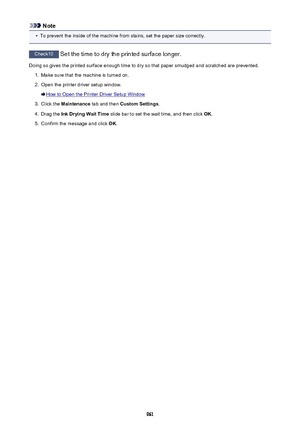 Page 961Note•
To prevent the inside of the machine from stains, set the paper size correctly.
Check10 Set the time to dry the printed surface longer.
Doing so gives the printed surface enough time to dry so that paper smudged and scratched are prevented.
1.
Make sure that the machine is turned on.
2.
Open the printer driver setup window.
How to Open the Printer Driver Setup Window
3.
Click the  Maintenance  tab and then  Custom Settings .
4.
Drag the Ink Drying Wait Time  slide bar to set the wait time, and then...