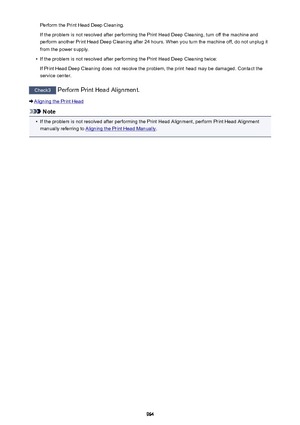 Page 964Perform the Print Head Deep Cleaning.
If the problem is not resolved after performing the Print Head Deep Cleaning, turn off the machine and
perform another Print Head Deep Cleaning after 24 hours. When you turn the machine off, do not unplug it
from the power supply.•
If the problem is not resolved after performing the Print Head Deep Cleaning twice:
If Print Head Deep Cleaning does not resolve the problem, the print head may be damaged. Contact the
service center.
Check3  Perform Print Head Alignment....