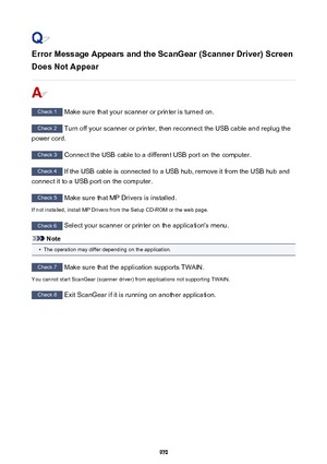 Page 970Error Message Appears and the ScanGear (Scanner Driver) ScreenDoes Not Appear
Check 1  Make sure that your scanner or printer is turned on.
Check 2  Turn off your scanner or printer, then reconnect the USB cable and replug the
power cord.
Check 3  Connect the USB cable to a different USB port on the computer.
Check 4  If the USB cable is connected to a USB hub, remove it from the USB hub and
connect it to a USB port on the computer.
Check 5  Make sure that MP Drivers is installed.
If not installed,...