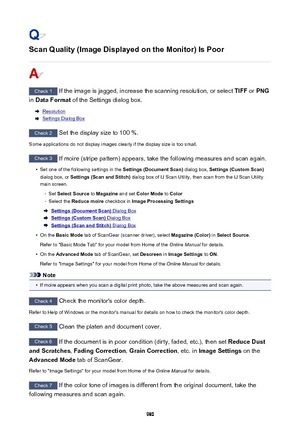 Page 980Scan Quality (Image Displayed on the Monitor) Is Poor
Check 1 If the image is jagged, increase the scanning resolution, or select  TIFF or PNG
in  Data Format  of the Settings dialog box.
Resolution
Settings Dialog Box
Check 2
 Set the display size to 100 %.
Some applications do not display images clearly if the display size is too small.
Check 3  If moire (stripe pattern) appears, take the following measures and scan again.
•
Set one of the following settings in the  Settings (Document Scan) dialog box,...