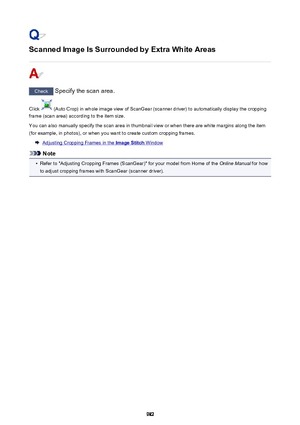 Page 982Scanned Image Is Surrounded by Extra White Areas
Check Specify the scan area.
Click 
 (Auto Crop) in whole image view of ScanGear (scanner driver) to automatically display the cropping
frame (scan area) according to the item size.
You can also manually specify the scan area in thumbnail view or when there are white margins along the item
(for example, in photos), or when you want to create custom cropping frames.
Adjusting Cropping Frames in the Image Stitch Window
Note
•
Refer to "Adjusting Cropping...