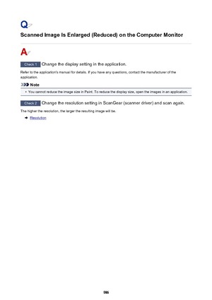 Page 986Scanned Image Is Enlarged (Reduced) on the Computer Monitor
Check 1 Change the display setting in the application.
Refer to the application's manual for details. If you have any questions, contact the manufacturer of the application.
Note
•
You cannot reduce the image size in Paint. To reduce the display size, open the images in an application.
Check 2  Change the resolution setting in ScanGear (scanner driver) and scan again.
The higher the resolution, the larger the resulting image will be....