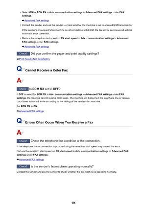 Page 996•Select ON for  ECM RX  in Adv. communication settings  in Advanced FAX settings  under FAX
settings .
Advanced FAX settings
•
Contact the sender and ask the sender to check whether the machine is set to enable ECM transmission.
If the sender's or recipient's fax machine is not compatible with ECM, the fax will be sent/received without
automatic error correction.
•
Reduce the reception start speed on  RX start speed in Adv. communication settings  in Advanced
FAX settings  under FAX settings ....