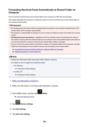 Page 1001ForwardingReceivedFaxesAutomaticallytoSharedFolderonComputer
You can forward received faxes to the shared folder on the computer as PDF files automatically.
This section describes the procedure to enable the printer to forward received faxes to the shared folder on
the computer automatically.
Important
