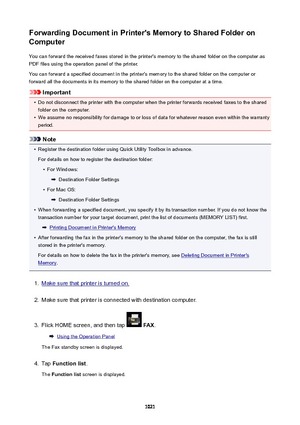 Page 1021ForwardingDocumentinPrinter'sMemorytoSharedFolderon
Computer
You can forward the received faxes stored in the printer's memory to the shared folder on the computer as
PDF files using the operation panel of the printer.
You can forward a specified document in the printer's memory to the shared folder on the computer or
forward all the documents in its memory to the shared folder on the computer at a time.
Important
