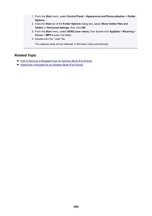 Page 10361.From the Start menu, select  ControlPanel  > AppearanceandPersonalization  > Folder
Options .2.
Click the  View tab of the  FolderOptions  dialog box, select  Showhiddenfilesand
folders  in Advancedsettings , then click OK.
3.
From the  Start menu, select  XXXX(username) , then double-click AppData > Roaming  >
Canon  > MP5  to open the folder.
4.
Double-click the ".wab" file.
The address book will be reflected in Windows Vista automatically.
RelatedTopic
Edit or Remove a Recipient...