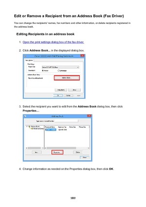 Page 1037EditorRemoveaRecipientfromanAddressBook(FaxDriver)You can change the recipients' names, fax numbers and other information, or delete recipients registered in
the address book.
EditingRecipientsinanaddressbook1.
Open the print settings dialog box of the fax driver.
2.
Click  AddressBook...  in the displayed dialog box.
3.
Select the recipient you want to edit from the  AddressBook dialog box, then click
Properties... .
4.
Change information as needed on the Properties dialog box, then...