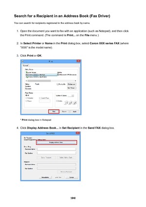 Page 1040SearchforaRecipientinanAddressBook(FaxDriver)You can search for recipients registered in the address book by name.1.
Open the document you want to fax with an application (such as Notepad), and then click
the Print command. (The command is  Print... on the  File menu.)
2.
In SelectPrinter  or Name  in the  Print dialog box, select  CanonXXXseriesFAX  (where
"XXX" is the model name).
3.
Click  Print or OK .
* Print  dialog box in Notepad
4.
Click  DisplayAddressBook...  in...