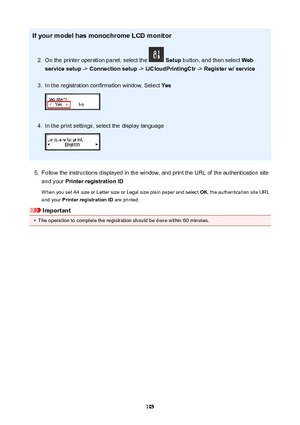 Page 105IfyourmodelhasmonochromeLCDmonitor2.
On the printer operation panel, select the  Setup  button, and then select  Web
servicesetup  -> Connectionsetup  -> IJCloudPrintingCtr  -> Registerw/service
3.
In the registration confirmation window, Select  Yes
4.
In the print settings, select the display language
5.
Follow the instructions displayed in the window, and print the URL of the authentication site
and your  PrinterregistrationID
When you set A4 size or Letter size or Legal size plain paper...