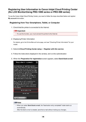 Page 106RegisteringUserInformationtoCanonInkjetCloudPrintingCenter
(NoLCDMonitor/UsingPRO-1000seriesorPRO-500series)
To use the Canon Inkjet Cloud Printing Center, you need to follow the steps described below and register
Myaccount  information.
RegisteringfromYourSmartphone,Tablet,orComputer1.
Check that the printer is connected to the Internet
Important
