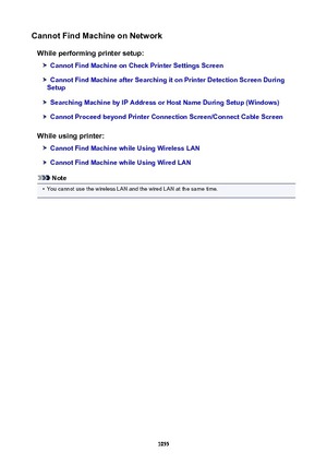 Page 1055CannotFindMachineonNetworkWhileperformingprintersetup:
CannotFindMachineonCheckPrinterSettingsScreen
CannotFindMachineafterSearchingitonPrinterDetectionScreenDuring
Setup
SearchingMachinebyIPAddressorHostNameDuringSetup(Windows)
CannotProceedbeyondPrinterConnectionScreen/ConnectCableScreen
Whileusingprinter:
CannotFindMachinewhileUsingWirelessLAN
CannotFindMachinewhileUsingWiredLAN
Note
