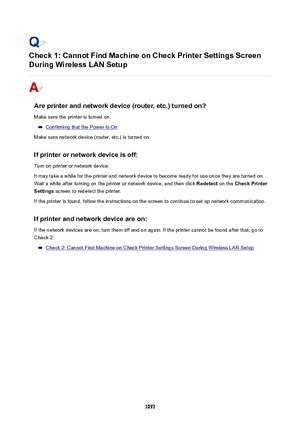 Page 1057Check1:CannotFindMachineonCheckPrinterSettingsScreen
DuringWirelessLANSetup
Areprinterandnetworkdevice(router,etc.)turnedon?
Make sure the printer is turned on.
Confirming that the Power Is On
Make sure network device (router, etc.) is turned on.
Ifprinterornetworkdeviceisoff:
Turn on printer or network device.
It may take a while for the printer and network device to become ready for use once they are turned on.
Wait a while after turning on the printer or network device, and...