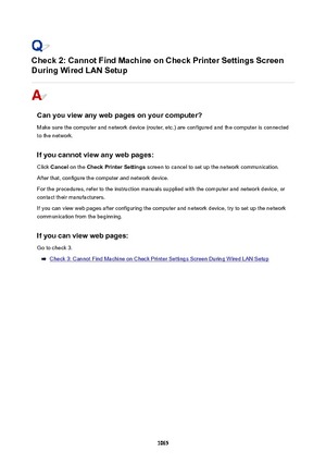 Page 1065Check2:CannotFindMachineonCheckPrinterSettingsScreen
DuringWiredLANSetup
Canyouviewanywebpagesonyourcomputer?
Make sure the computer and network device (router, etc.) are configured and the computer is connected to the network.
Ifyoucannotviewanywebpages:Click  Cancel  on the  CheckPrinterSettings  screen to cancel to set up the network communication.
After that, configure the computer and network device.
For the procedures, refer to the instruction manuals supplied with the...