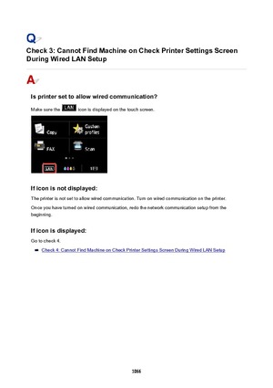 Page 1066Check3:CannotFindMachineonCheckPrinterSettingsScreen
DuringWiredLANSetup
Isprintersettoallowwiredcommunication?
Make sure the 
 icon is displayed on the touch screen.
Ificonisnotdisplayed:The printer is not set to allow wired communication. Turn on wired communication on the printer.
Once you have turned on wired communication, redo the network communication setup from the
beginning.
Ificonisdisplayed: Go to check 4.
Check 4: Cannot Find Machine on Check Printer Settings Screen...