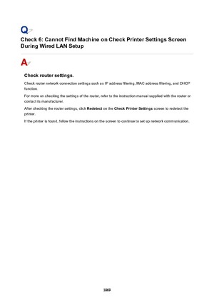 Page 1069Check6:CannotFindMachineonCheckPrinterSettingsScreen
DuringWiredLANSetup
Checkroutersettings.
Check router network connection settings such as IP address filtering, MAC address filtering, and DHCP
function.
For more on checking the settings of the router, refer to the instruction manual supplied with the router or
contact its manufacturer.
After checking the router settings, click  Redetect on the CheckPrinterSettings  screen to redetect the
printer.
If the printer is found, follow the...