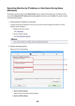 Page 1072SearchingMachinebyIPAddressorHostNameDuringSetup
(Windows)
If the printer cannot be found on the  SelectPrinter screen, search for the printer by an IP address or host
name. Select  SpecifytheIPaddressandrunthesearch  radio button and click Next. The screen to select
searching criteria appears.1.
Check printer's IP address or host name.
To check the printer's IP Address or host name, print out the network settings information or use the
operation panel to display it.
