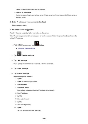 Page 1073Select to search for printers by IPv6 address.3.
Searchbyhostname
Select to search for printers by host name. A host name is referred to as LLMNR host name or Bonjour name.
3.
Enter IP address or host name and click  Next.
Machine search starts.
Ifanerrorscreenappears:
Resolve the error according to the instruction on the screen.
If the IP address you entered is already used for another device, follow the procedure below to specify printer's IP address.
1.
Flick HOME screen and tap   Setup ....