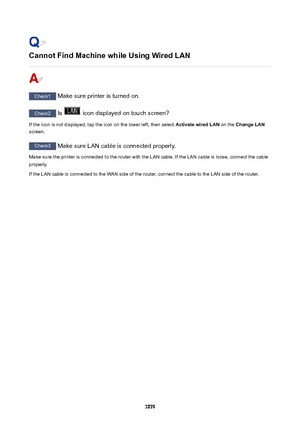 Page 1079CannotFindMachinewhileUsingWiredLAN
Check1 Make sure printer is turned on.
Check2  Is  icon displayed on touch screen?
If the icon is not displayed, tap the icon on the lower left, then select  ActivatewiredLAN on the ChangeLAN
screen.
Check3  Make sure LAN cable is connected properly.
Make sure the printer is connected to the router with the LAN cable. If the LAN cable is loose, connect the cable
properly.
If the LAN cable is connected to the WAN side of the router, connect the cable to the LAN...