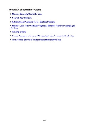 Page 1080NetworkConnectionProblems
MachineSuddenlyCannotBeUsed
NetworkKeyUnknown
AdministratorPasswordSetforMachineUnknown
MachineCannotBeUsedAfterReplacingWirelessRouterorChangingIts
Settings
PrintingIsSlow
CannotAccesstoInternetonWirelessLANfromCommunicationDevice
InkLevelNotShownonPrinterStatusMonitor(Windows)
1080 