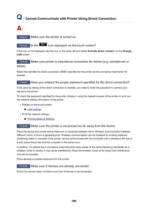 Page 1083CannotCommunicatewithPrinterUsingDirectConnection
Check1 Make sure the printer is turned on.
Check2 Is the  icon displayed on the touch screen?
If the icon is not displayed, tap the icon on the lower left and select  Activatedirectconnect. on the Change
LAN  screen.
Check3
 Make sure printer is selected as connection for device (e.g. smartphone or
tablet).
Select the identifier for direct connection (SSID) specified for the printer as the connection destination for
devices.
Check4  Have you...