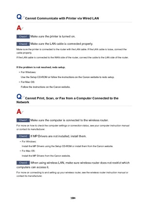Page 1084CannotCommunicatewithPrinterviaWiredLAN
Check1 Make sure the printer is turned on.
Check2 Make sure the LAN cable is connected properly.
Make sure the printer is connected to the router with the LAN cable. If the LAN cable is loose, connect the
cable properly.
If the LAN cable is connected to the WAN side of the router, connect the cable to the LAN side of the router.
 
Iftheproblemisnotresolved,redosetup.
