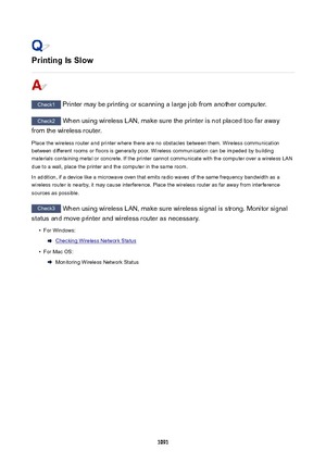 Page 1091PrintingIsSlow
Check1 Printer may be printing or scanning a large job from another computer.
Check2 When using wireless LAN, make sure the printer is not placed too far away
from the wireless router.
Place the wireless router and printer where there are no obstacles between them. Wireless communication
between different rooms or floors is generally poor. Wireless communication can be impeded by building
materials containing metal or concrete. If the printer cannot communicate with the computer over a...