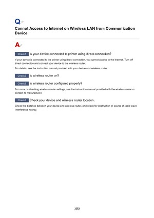 Page 1092CannotAccesstoInternetonWirelessLANfromCommunication
Device
Check1  Is your device connected to printer using direct connection?
If your device is connected to the printer using direct connection, you cannot access to the Internet. Turn off direct connection and connect your device to the wireless router.
For details, see the instruction manual provided with your device and wireless router.
Check2  Is wireless router on?
Check3 Is wireless router configured properly?
For more on checking wireless...