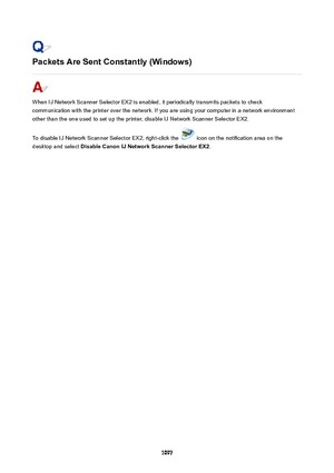 Page 1097PacketsAreSentConstantly(Windows)
When IJ Network Scanner Selector EX2 is enabled, it periodically transmits packets to check
communication with the printer over the network. If you are using your computer in a network environment
other than the one used to set up the printer, disable IJ Network Scanner Selector EX2.
To disable IJ Network Scanner Selector EX2, right-click the 
 icon on the notification area on the
desktop and select  DisableCanonIJNetworkScannerSelectorEX2 .
1097 