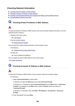 Page 1098CheckingNetworkInformation
Checking Printer IP Address or MAC Address
Checking Computer IP Address or MAC Address
Checking Communication Between the Computer, the Printer, and the Wireless Router
Checking Network Setting Information
CheckingPrinterIPAddressorMACAddress
To check the printer's IP Address or MAC address, print out the network settings information or use the
operation panel to display it.
