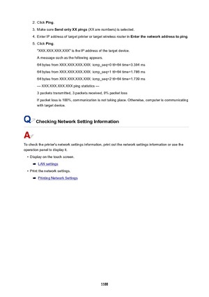 Page 11002.Click Ping.3.
Make sure  SendonlyXXpings  (XX are numbers) is selected.
4.
Enter IP address of target printer or target wireless router in  Enterthenetworkaddresstoping.
5.
Click Ping.
"XXX.XXX.XXX.XXX" is the IP address of the target device.
A message such as the following appears.
64 bytes from XXX.XXX.XXX.XXX: icmp_seq=0 ttl=64 time=3.394 ms
64 bytes from XXX.XXX.XXX.XXX: icmp_seq=1 ttl=64 time=1.786 ms
64 bytes from XXX.XXX.XXX.XXX: icmp_seq=2 ttl=64 time=1.739 ms
---...