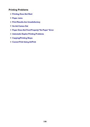 Page 1106PrintingProblems
PrintingDoesNotStart
PaperJams
PrintResultsAreUnsatisfactory
NoInkComesOut
PaperDoesNotFeedProperly/"NoPaper"Error
AutomaticDuplexPrintingProblems
Copying/PrintingStops
CannotPrintUsingAirPrint
1106 