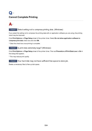 Page 1114CannotCompletePrinting
Check1 Select setting not to compress printing data. (Windows)
If you select the setting not to compress the printing data with an application software you are using, the printing result may be improved.
Click  PrintOptions  on PageSetup  sheet of the printer driver. Select  Donotallowapplicationsoftwareto
compressprintdata  check box and click OK.
* Clear the check box once printing is complete.
Check2  Is print data extremely large? (Windows)
Click  PrintOptions  on...