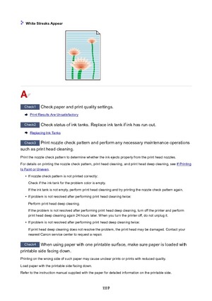 Page 1117WhiteStreaksAppear
Check1 Check paper and print quality settings.
Print Results Are Unsatisfactory
Check2 Check status of ink tanks. Replace ink tank if ink has run out.
Replacing Ink Tanks
Check3 Print nozzle check pattern and perform any necessary maintenance operations
such as print head cleaning.
Print the nozzle check pattern to determine whether the ink ejects properly from the print head nozzles. For details on printing the nozzle check pattern, print head cleaning, and print head deep...