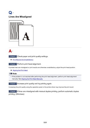 Page 1119LinesAreMisaligned
Check1 Check paper and print quality settings.
Print Results Are Unsatisfactory
Check2 Perform print head alignment.
If printed lines are misaligned or print results are otherwise unsatisfactory, adjust the print head position.
Aligning the Print Head
Note
