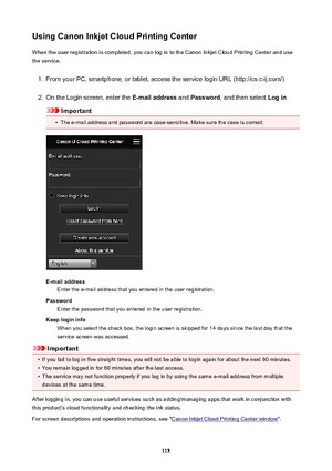 Page 113UsingCanonInkjetCloudPrintingCenterWhen the user registration is completed, you can log in to the Canon Inkjet Cloud Printing Center and use
the service.1.
From your PC, smartphone, or tablet, access the service login URL (http://cs.c-ij.com/)
2.
On the Login screen, enter the  E-mailaddress and Password , and then select  Login
Important
