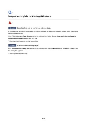 Page 1121ImagesIncompleteorMissing(Windows)
Check1 Select setting not to compress printing data.
If you select the setting not to compress the printing data with an application software you are using, the printing result may be improved.
Click  PrintOptions  on PageSetup  sheet of the printer driver. Select  Donotallowapplicationsoftwareto
compressprintdata  check box and click OK.
* Clear the check box once printing is complete.
Check2  Is print data extremely large?
Click  PrintOptions  on...