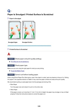 Page 1123PaperIsSmudged/PrintedSurfaceIsScratched
PaperIsSmudged
SmudgedEdgesSmudgedSurface
PrintedSurfaceIsScratched
Check1 Check paper and print quality settings.
Print Results Are Unsatisfactory
Check2 Check paper type.
Make sure you are using the right paper for what you are printing.
Supported Media Types
Check3  Correct curl before loading paper.
When using Photo Paper Plus Semi-gloss, even if the sheet is curled, load one sheet at a time as it is. Rolling this paper in the opposite...