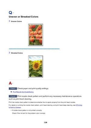 Page 1128UnevenorStreakedColors
UnevenColors
StreakedColors
Check1 Check paper and print quality settings.
Print Results Are Unsatisfactory
Check2 Print nozzle check pattern and perform any necessary maintenance operations
such as print head cleaning.
Print the nozzle check pattern to determine whether the ink ejects properly from the print head nozzles.For details on printing the nozzle check pattern, print head cleaning, and print head deep cleaning, see 
If Printing
Is Faint or Uneven .

