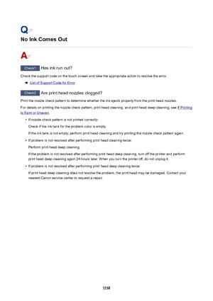 Page 1130NoInkComesOut
Check1 Has ink run out?
Check the support code on the touch screen and take the appropriate action to resolve the error.
List of Support Code for Error
Check2  Are print head nozzles clogged?
Print the nozzle check pattern to determine whether the ink ejects properly from the print head nozzles. For details on printing the nozzle check pattern, print head cleaning, and print head deep cleaning, see 
If Printing
Is Faint or Uneven .
