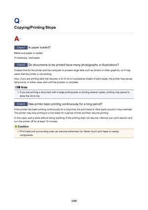 Page 1135Copying/PrintingStops
Check1 Is paper loaded?
Make sure paper is loaded.
If necessary, load paper.
Check2  Do documents to be printed have many photographs or illustrations?
It takes time for the printer and the computer to process large data such as photos or other graphics, so it may
seem that the printer is not working.
Also, if you are printing data that requires a lot of ink on successive sheets of plain paper, the printer may pause
temporarily. In either case, wait until the process is complete....
