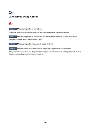 Page 1136CannotPrintUsingAirPrint
Check1 Make sure printer is turned on.
If the printer is turned on, turn it off and back on, and then check whether the issue is resolved.
Check2  Make sure printer is connected by LAN to same network subnet as AirPrint
compliant device when printing over LAN.
Check3  Make sure printer has enough paper and ink.
Check4  Make sure no error message is displayed on printer's touch screen.
If the problem is not resolved, use the printer driver on your computer to execute...